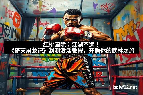 红桃国际：江湖不远！《倚天屠龙记》封测激活教程，开启你的武林之旅