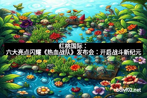 红桃国际：六大亮点闪耀《热血战队》发布会：开启战斗新纪元